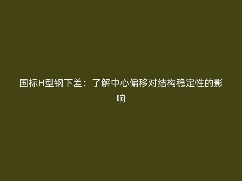 國(guó)標(biāo)H型鋼下差：了解中心偏移對(duì)結(jié)構(gòu)穩(wěn)定性的影響