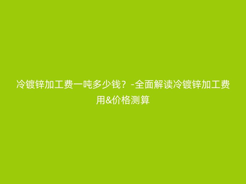 冷鍍鋅加工費(fèi)一噸多少錢？-全面解讀冷鍍鋅加工費(fèi)用&價(jià)格測(cè)算