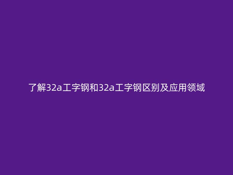 了解32a工字鋼和32a工字鋼區(qū)別及應用領(lǐng)域