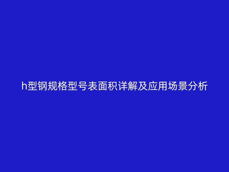h型鋼規(guī)格型號表面積詳解及應(yīng)用場景分析
