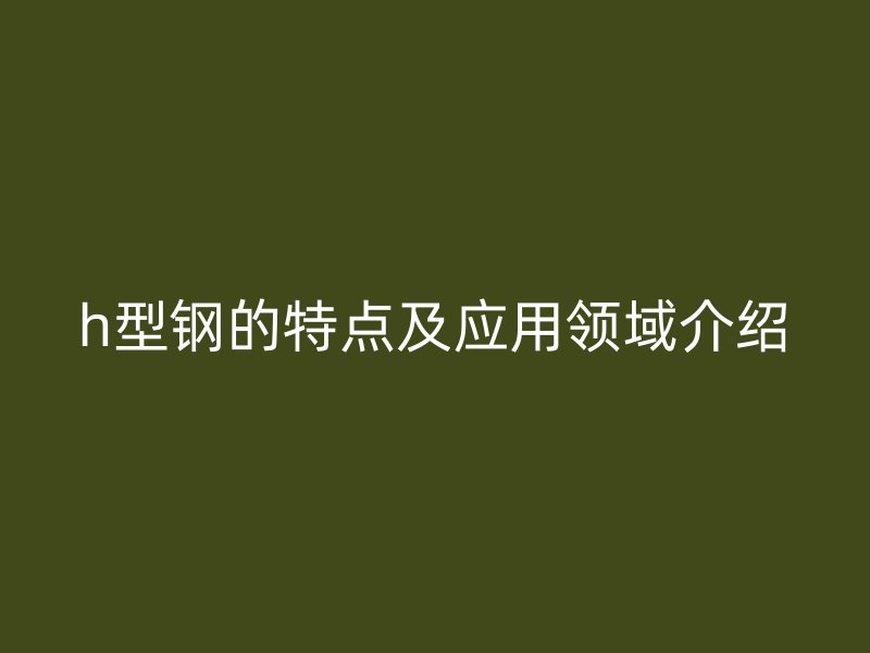 h型鋼的特點(diǎn)及應(yīng)用領(lǐng)域介紹
