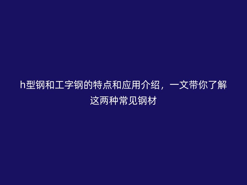 h型鋼和工字鋼的特點和應用介紹，一文帶你了解這兩種常見鋼材