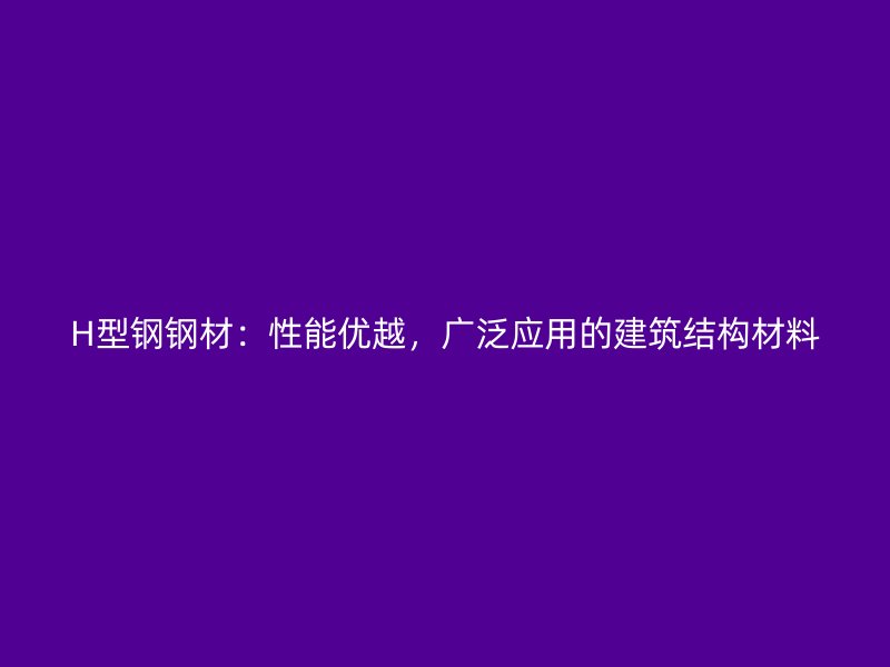 H型鋼鋼材：性能優(yōu)越，廣泛應(yīng)用的建筑結(jié)構(gòu)材料