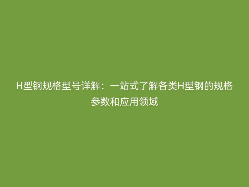 H型鋼規(guī)格型號詳解：一站式了解各類H型鋼的規(guī)格參數(shù)和應(yīng)用領(lǐng)域