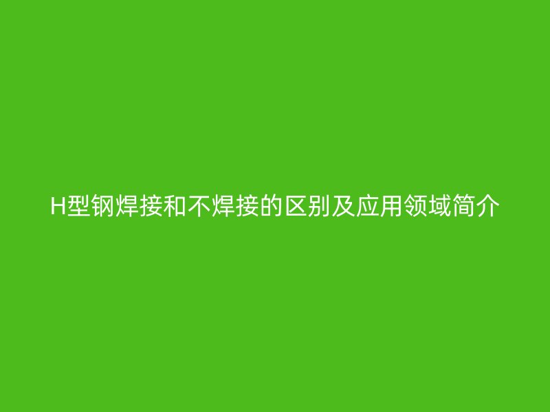 H型鋼焊接和不焊接的區(qū)別及應(yīng)用領(lǐng)域簡介