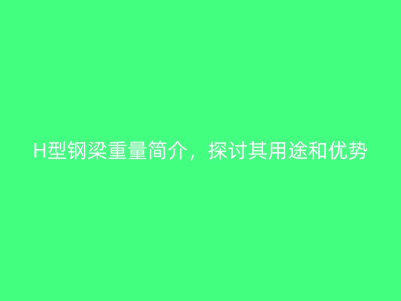 H型鋼梁重量簡介，探討其用途和優(yōu)勢