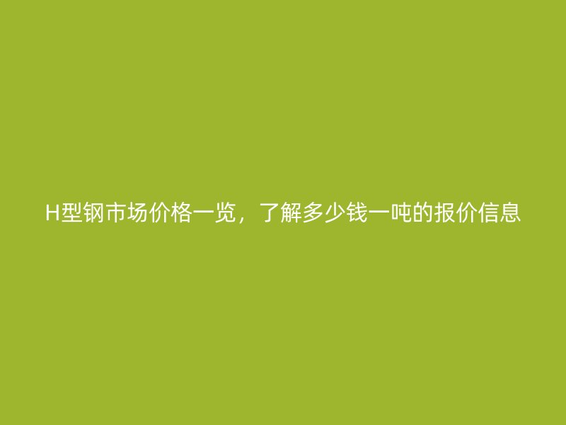 H型鋼市場(chǎng)價(jià)格一覽，了解多少錢一噸的報(bào)價(jià)信息