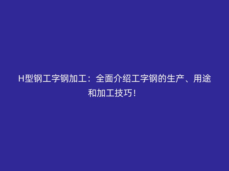 H型鋼工字鋼加工：全面介紹工字鋼的生產(chǎn)、用途和加工技巧！