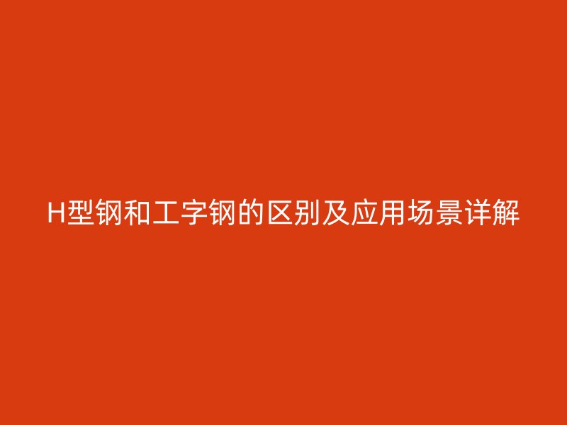 H型鋼和工字鋼的區(qū)別及應(yīng)用場(chǎng)景詳解