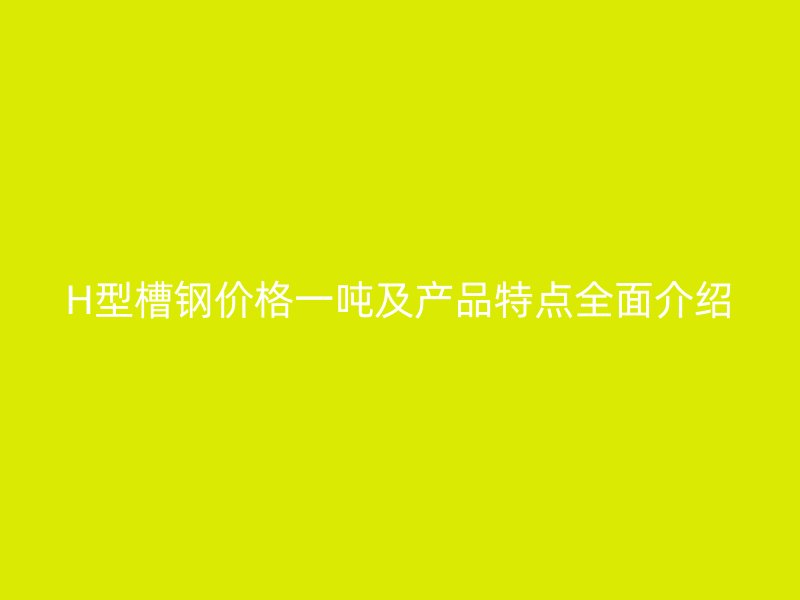 H型槽鋼價格一噸及產(chǎn)品特點(diǎn)全面介紹