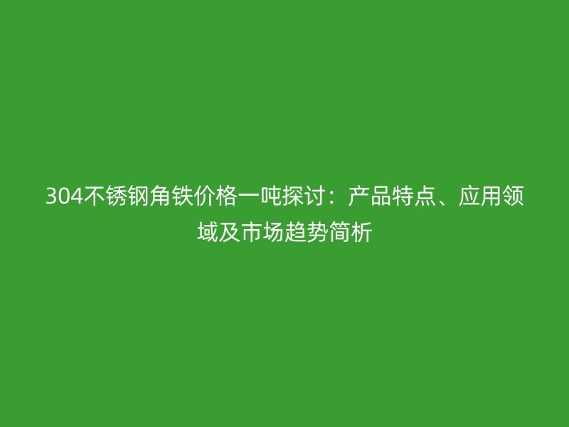304不銹鋼角鐵價(jià)格一噸探討：產(chǎn)品特點(diǎn)、應(yīng)用領(lǐng)域及市場(chǎng)趨勢(shì)簡(jiǎn)析