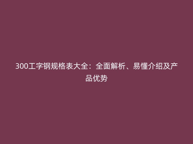 300工字鋼規(guī)格表大全：全面解析、易懂介紹及產品優(yōu)勢