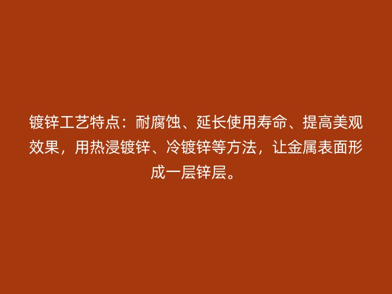 鍍鋅工藝特點(diǎn)：耐腐蝕、延長(zhǎng)使用壽命、提高美觀效果，用熱浸鍍鋅、冷鍍鋅等方法，讓金屬表面形成一層鋅層。