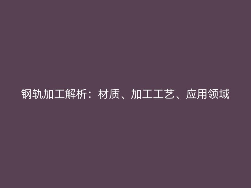 鋼軌加工解析：材質(zhì)、加工工藝、應(yīng)用領(lǐng)域