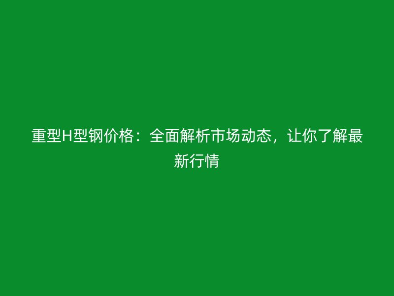 重型H型鋼價(jià)格：全面解析市場(chǎng)動(dòng)態(tài)，讓你了解最新行情