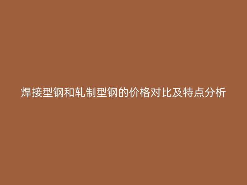 焊接型鋼和軋制型鋼的價(jià)格對(duì)比及特點(diǎn)分析