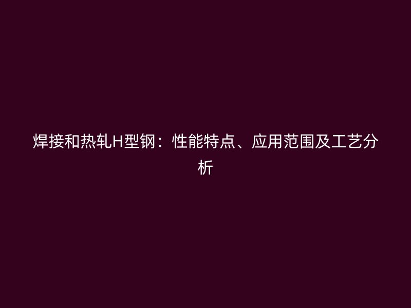 焊接和熱軋H型鋼：性能特點、應(yīng)用范圍及工藝分析
