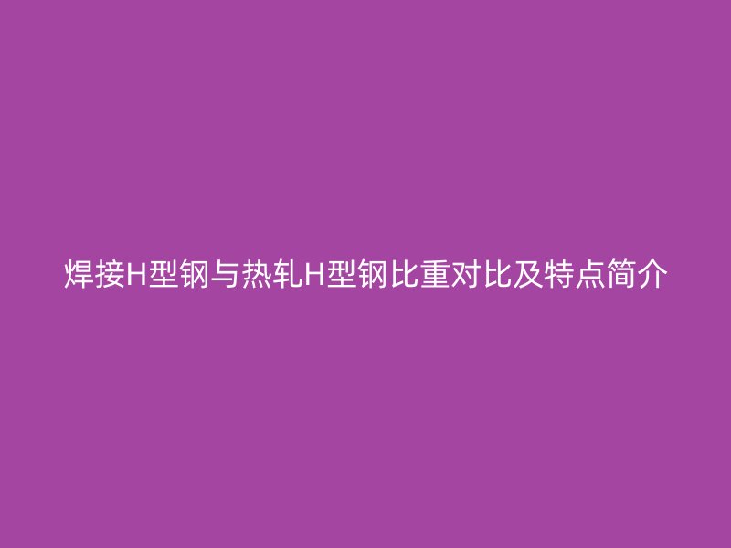 焊接H型鋼與熱軋H型鋼比重對(duì)比及特點(diǎn)簡介