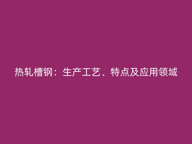 熱軋槽鋼：生產(chǎn)工藝、特點(diǎn)及應(yīng)用領(lǐng)域