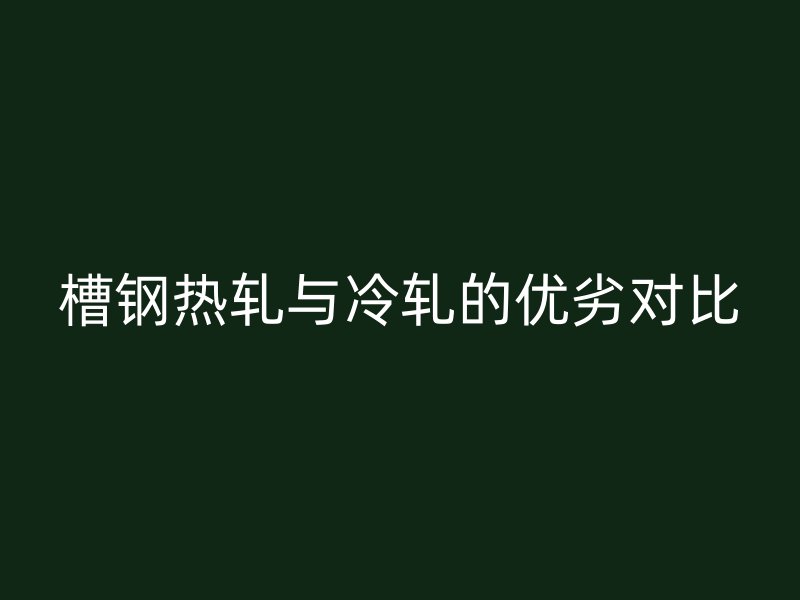 槽鋼熱軋與冷軋的優(yōu)劣對比