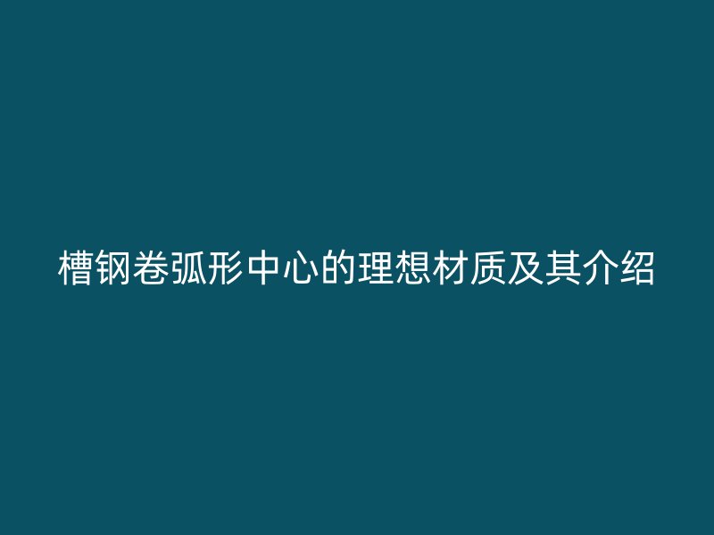 槽鋼卷弧形中心的理想材質及其介紹
