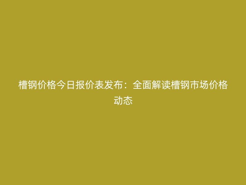 槽鋼價格今日報價表發(fā)布：全面解讀槽鋼市場價格動態(tài)