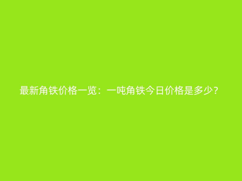 最新角鐵價格一覽：一噸角鐵今日價格是多少？