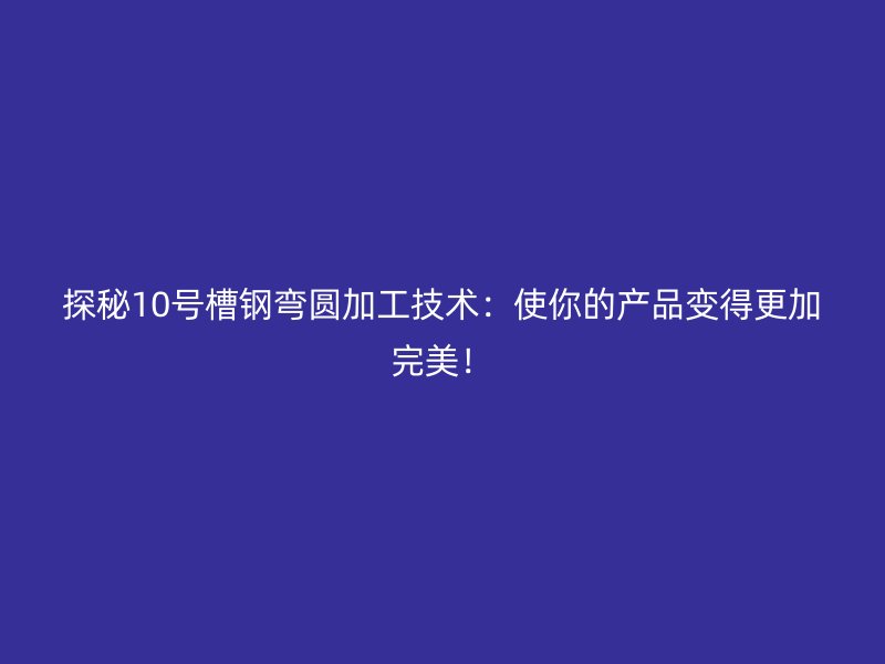 探秘10號(hào)槽鋼彎圓加工技術(shù)：使你的產(chǎn)品變得更加完美！