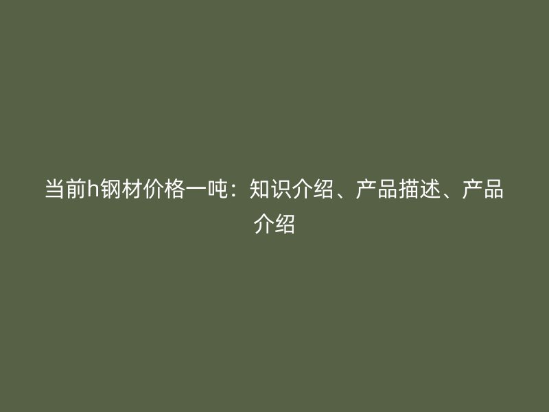 當前h鋼材價格一噸：知識介紹、產(chǎn)品描述、產(chǎn)品介紹
