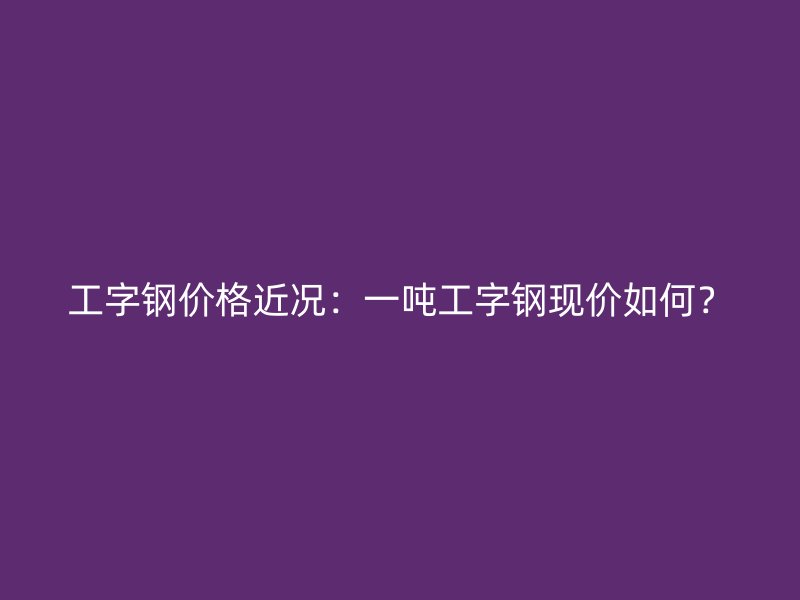 工字鋼價(jià)格近況：一噸工字鋼現(xiàn)價(jià)如何？