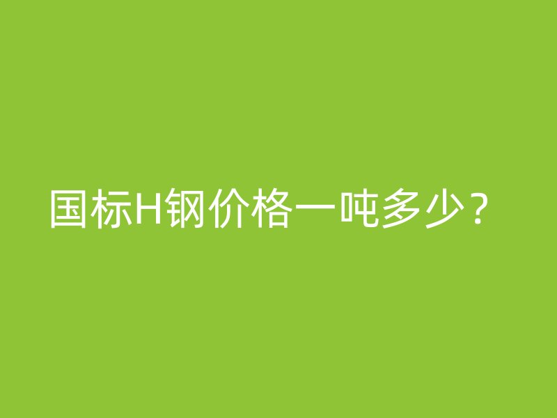 國(guó)標(biāo)H鋼價(jià)格一噸多少？