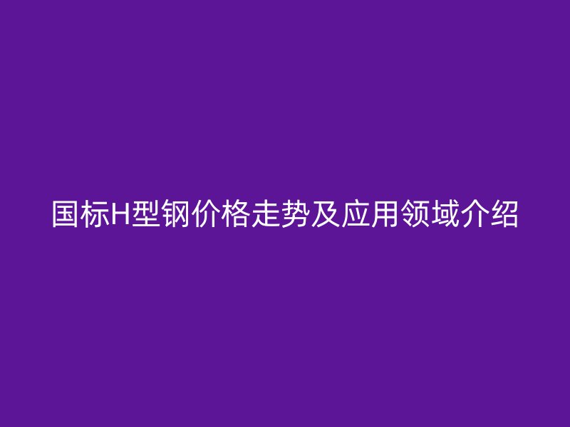 國標(biāo)H型鋼價格走勢及應(yīng)用領(lǐng)域介紹