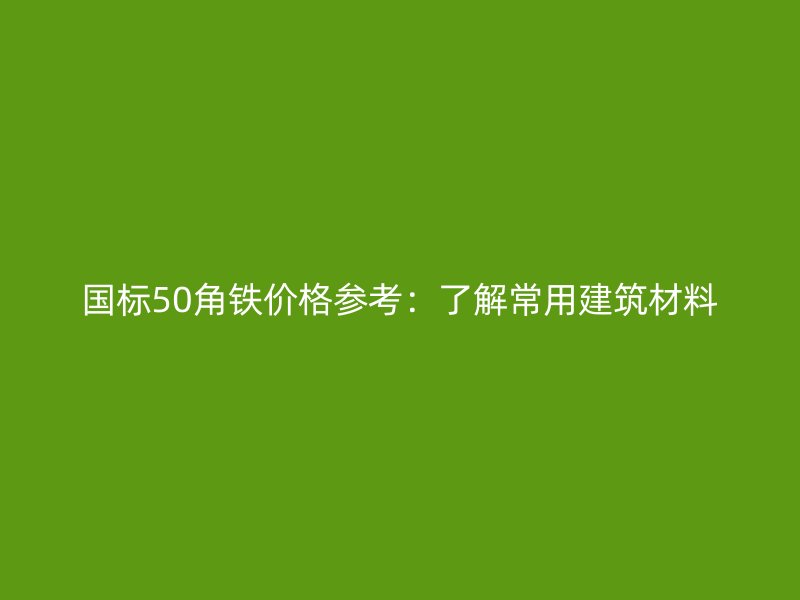 國(guó)標(biāo)50角鐵價(jià)格參考：了解常用建筑材料