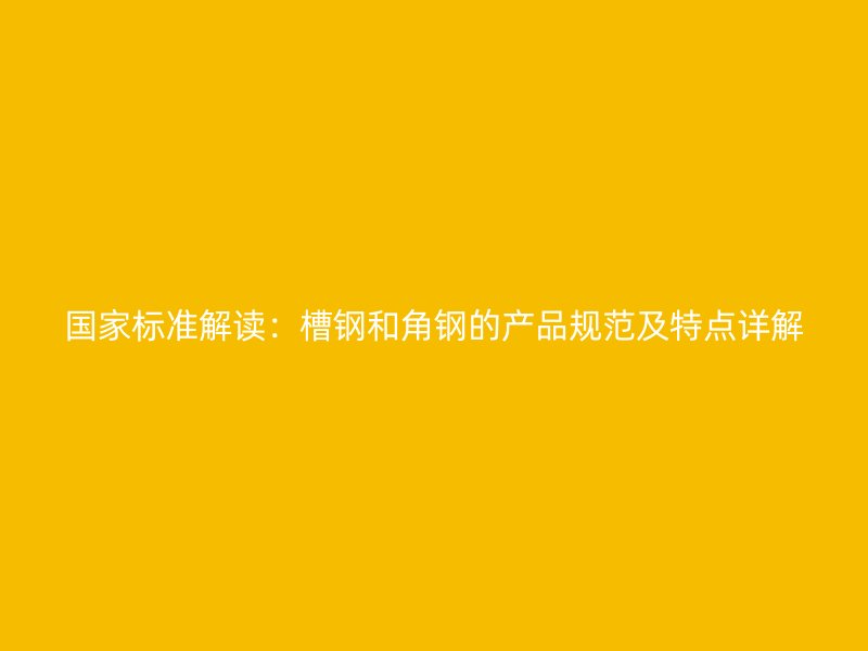 國(guó)家標(biāo)準(zhǔn)解讀：槽鋼和角鋼的產(chǎn)品規(guī)范及特點(diǎn)詳解