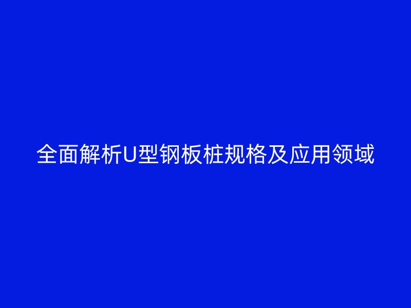 全面解析U型鋼板樁規(guī)格及應用領域