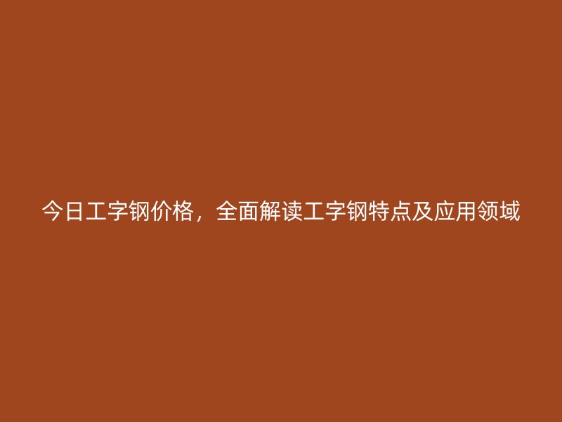 今日工字鋼價(jià)格，全面解讀工字鋼特點(diǎn)及應(yīng)用領(lǐng)域