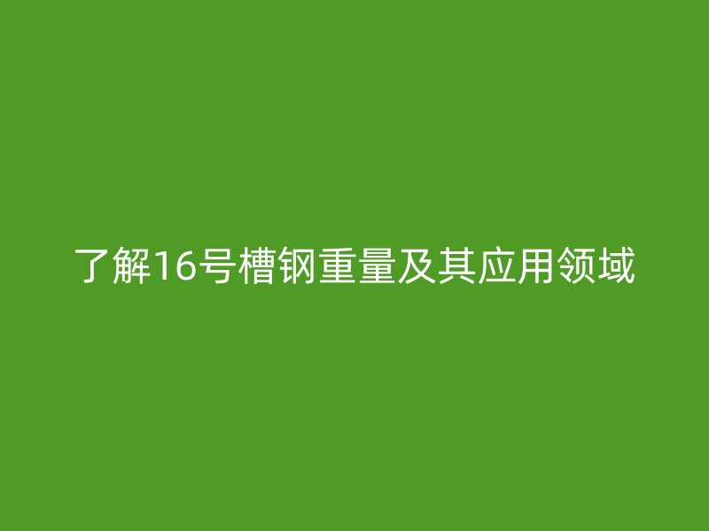 了解16號(hào)槽鋼重量及其應(yīng)用領(lǐng)域