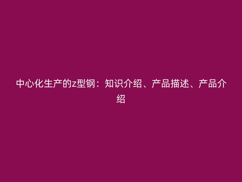 中心化生產(chǎn)的z型鋼：知識(shí)介紹、產(chǎn)品描述、產(chǎn)品介紹