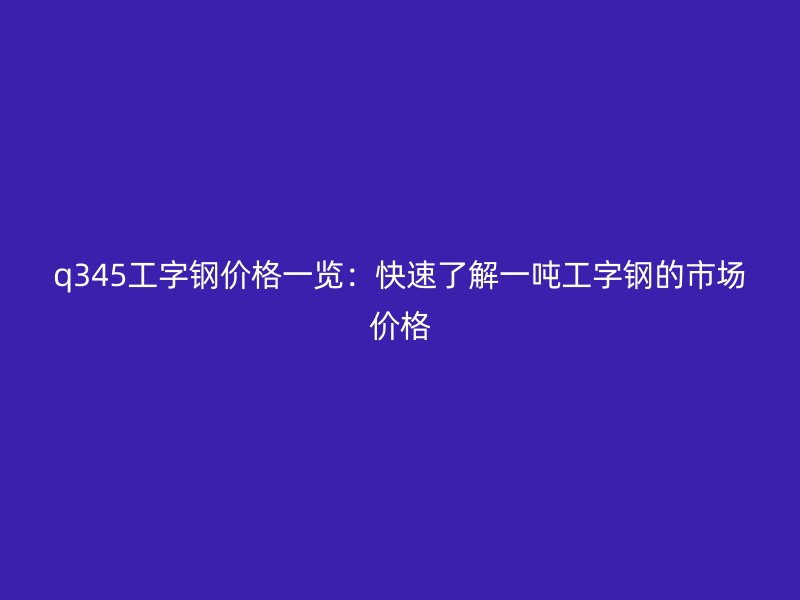 q345工字鋼價(jià)格一覽：快速了解一噸工字鋼的市場(chǎng)價(jià)格