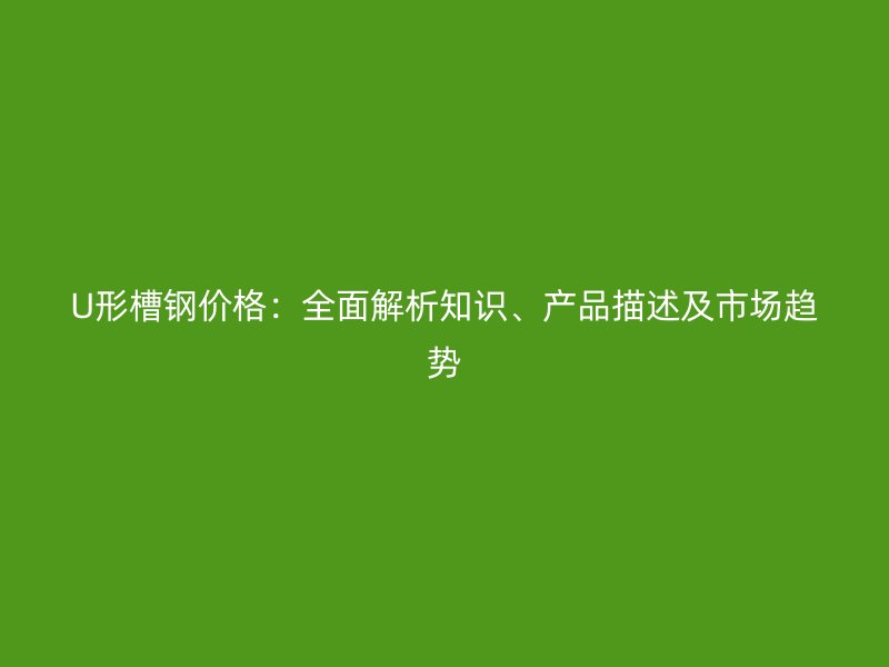 U形槽鋼價格：全面解析知識、產(chǎn)品描述及市場趨勢