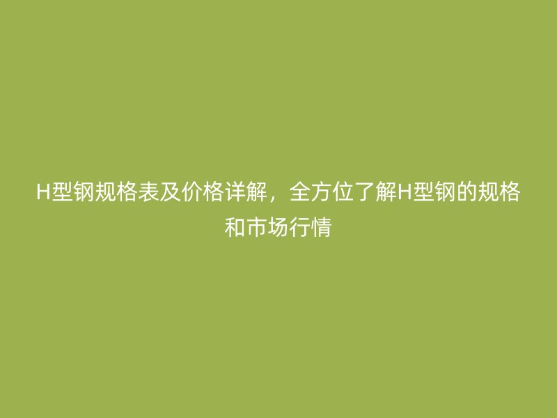 H型鋼規(guī)格表及價格詳解，全方位了解H型鋼的規(guī)格和市場行情