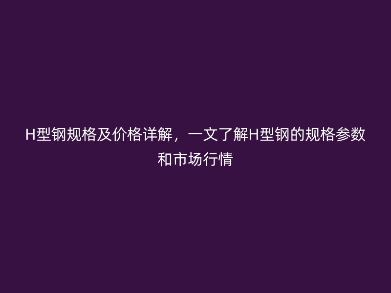 H型鋼規(guī)格及價格詳解，一文了解H型鋼的規(guī)格參數(shù)和市場行情