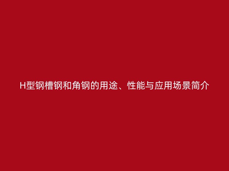H型鋼槽鋼和角鋼的用途、性能與應用場景簡介