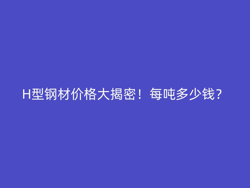 H型鋼材價(jià)格大揭密！每噸多少錢？