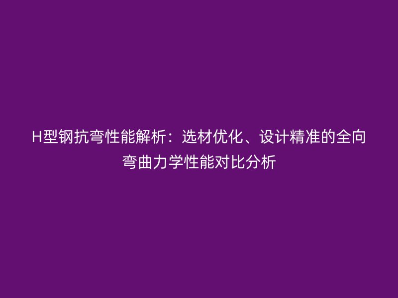 H型鋼抗彎性能解析：選材優(yōu)化、設計精準的全向彎曲力學性能對比分析