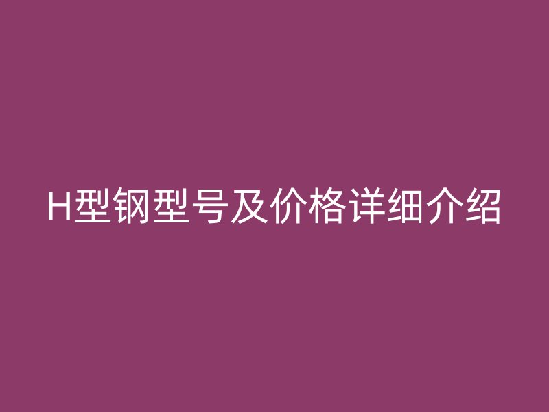 H型鋼型號(hào)及價(jià)格詳細(xì)介紹